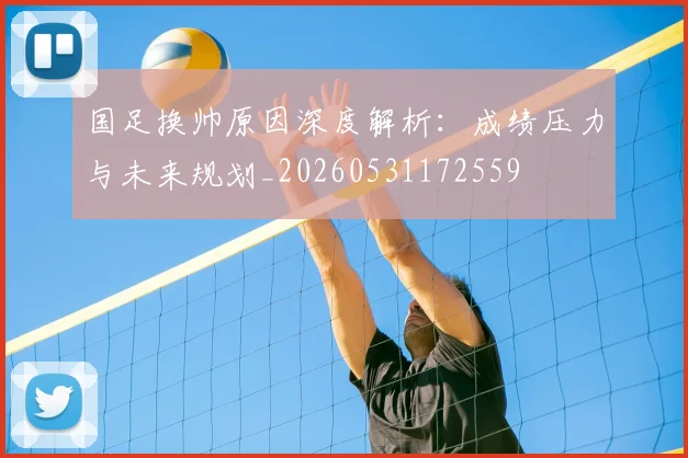 国足换帅原因深度解析:成绩压力与未来规划_20260531172559