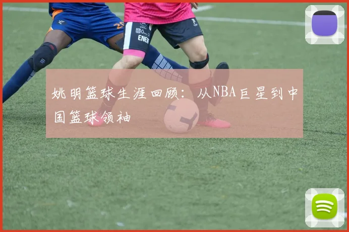 姚明篮球生涯回顾：从NBA巨星到中国篮球领袖