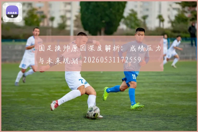 国足换帅原因深度解析:成绩压力与未来规划_20260531172559