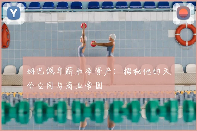 姆巴佩年薪和净资产：揭秘他的天价合同与商业帝国