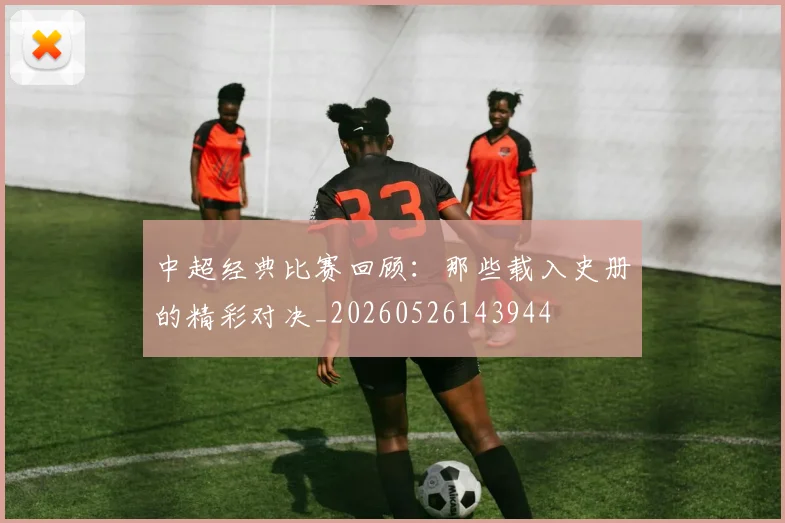 中超经典比赛回顾：那些载入史册的精彩对决_20260526143944