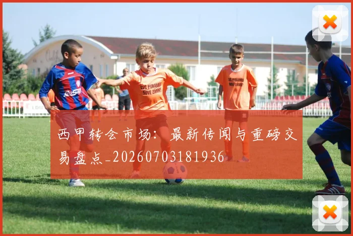 西甲转会市场：最新传闻与重磅交易盘点_20260703181936