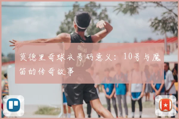 莫德里奇球衣号码意义:10号与魔笛的传奇故事