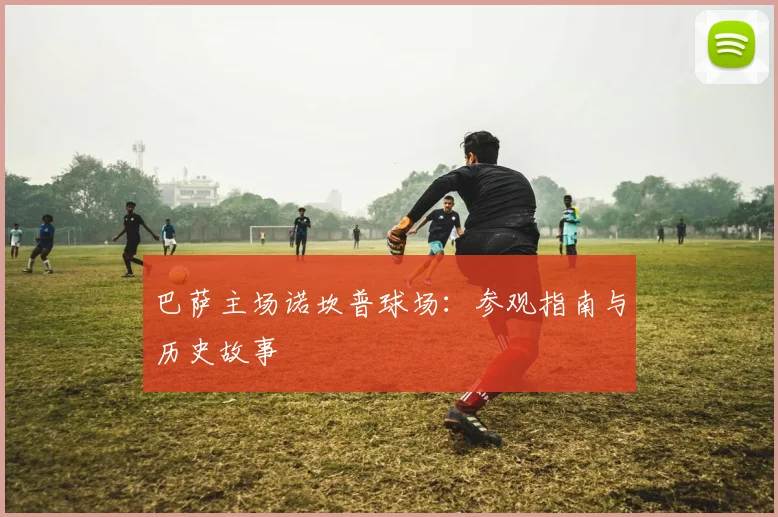 巴萨主场诺坎普球场：参观指南与历史故事