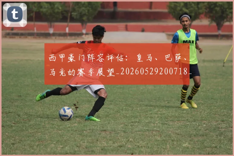 西甲豪门阵容评估:皇马、巴萨、马竞的赛季展望_20260529200718_20260703181919