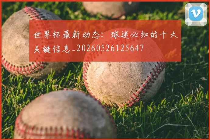世界杯最新动态:球迷必知的十大关键信息_20260526125647