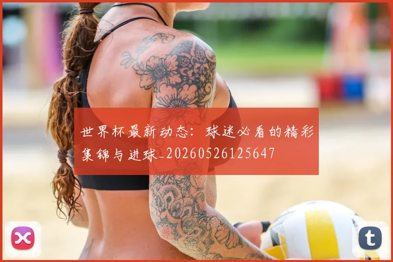 世界杯最新动态：球迷必看的精彩集锦与进球_20260526125647