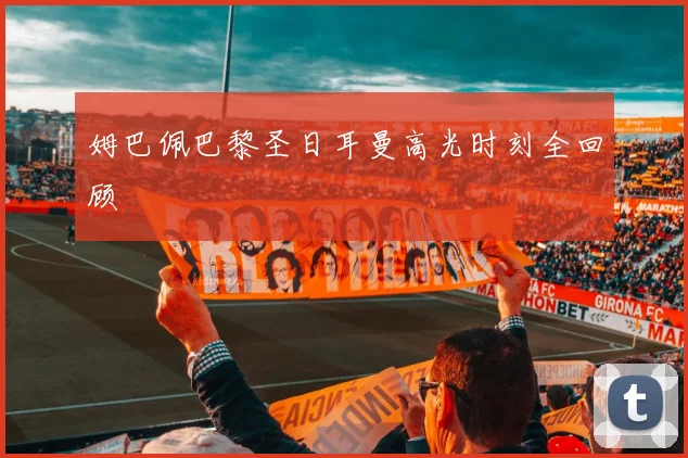 姆巴佩巴黎圣日耳曼高光时刻全回顾