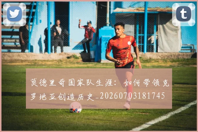 莫德里奇国家队生涯：如何带领克罗地亚创造历史_20260703181745