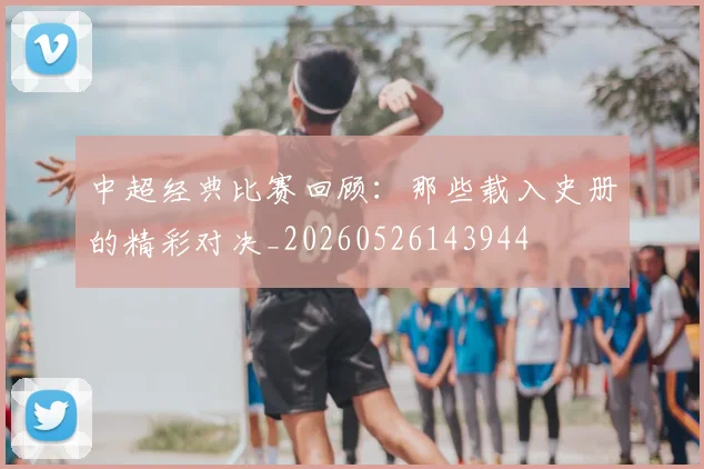 中超经典比赛回顾:那些载入史册的精彩对决_20260526143944