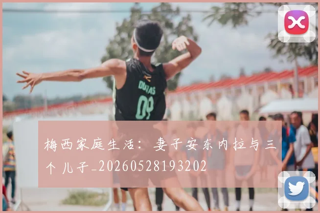 梅西家庭生活：妻子安东内拉与三个儿子_20260528193202