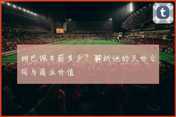 姆巴佩年薪多少？解析他的天价合同与商业价值