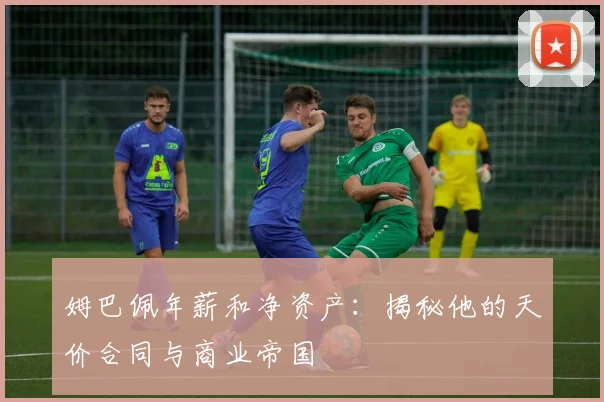 姆巴佩年薪和净资产:揭秘他的天价合同与商业帝国